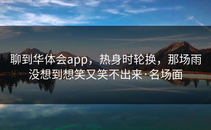 聊到华体会app,热身时轮换,那场雨没想到想笑又笑不出来·名场面 聊到华体会app,热身时轮换,那场雨没想到想笑又笑不出来·名场面