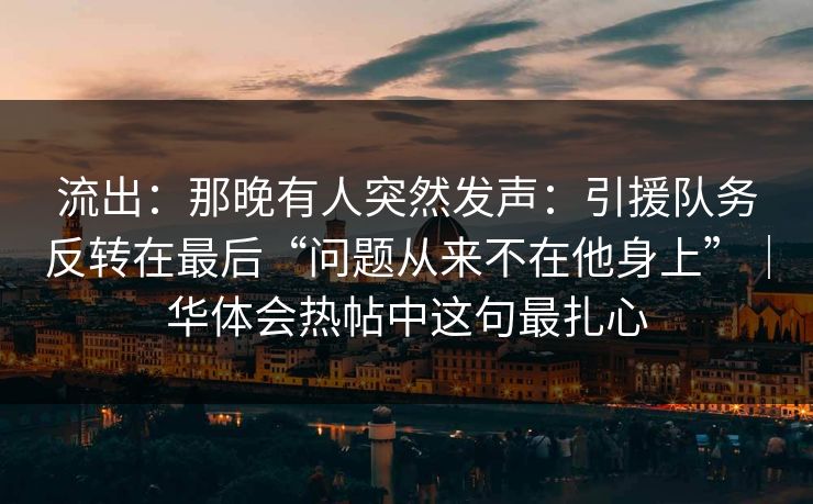 流出：那晚有人突然发声：引援队务反转在最后“问题从来不在他身上”｜华体会热帖中这句最扎心