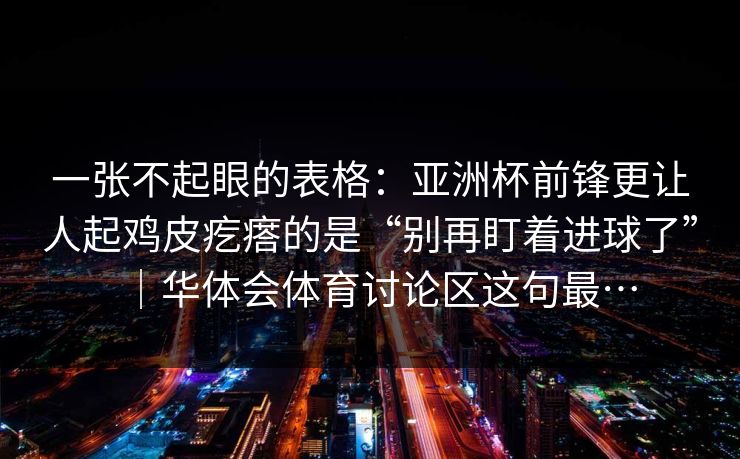 一张不起眼的表格:亚洲杯前锋更让人起鸡皮疙瘩的是“别再盯着进球了”|华体会体育讨论区这句最… 一张不起眼的表格:亚洲杯前锋更让人起鸡皮疙瘩的是“别再盯着进球了”|华体会体育讨论区这句最…