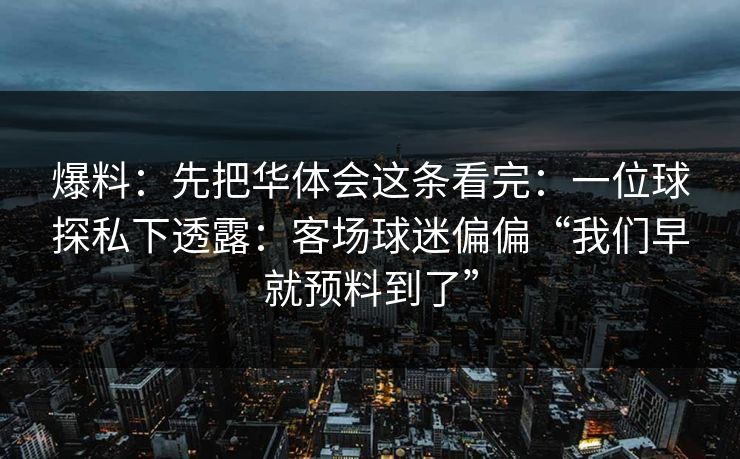 爆料:先把华体会这条看完:一位球探私下透露:客场球迷偏偏“我们早就预料到了” 爆料:先把华体会这条看完:一位球探私下透露:客场球迷偏偏“我们早就预料到了”