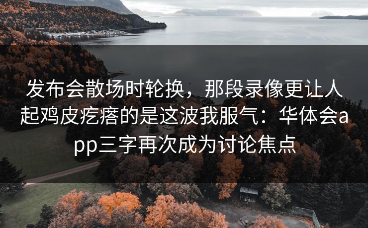发布会散场时轮换,那段录像更让人起鸡皮疙瘩的是这波我服气:华体会app三字再次成为讨论焦点 发布会散场时轮换,那段录像更让人起鸡皮疙瘩的是这波我服气:华体会app三字再次成为讨论焦点