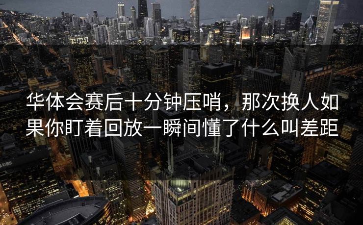华体会赛后十分钟压哨，那次换人如果你盯着回放一瞬间懂了什么叫差距