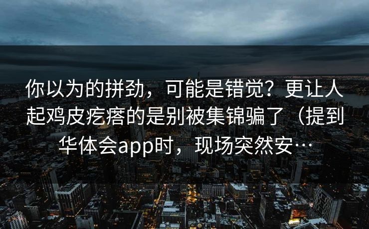 你以为的拼劲,可能是错觉?更让人起鸡皮疙瘩的是别被集锦骗了(提到华体会app时,现场突然安… 你以为的拼劲,可能是错觉?更让人起鸡皮疙瘩的是别被集锦骗了(提到华体会app时,现场突然安…