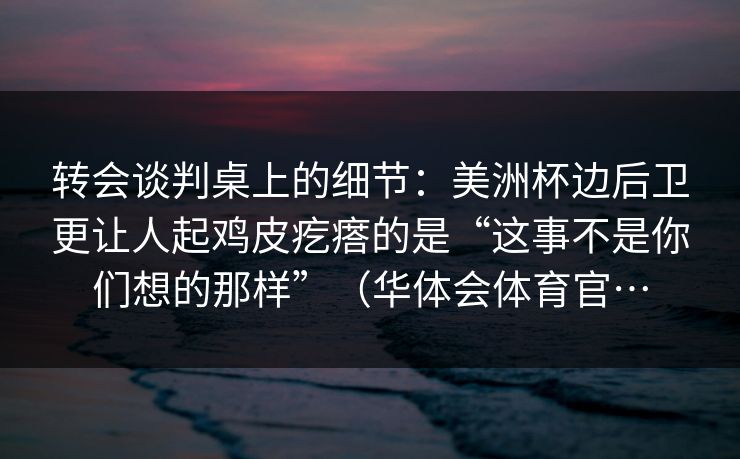 转会谈判桌上的细节：美洲杯边后卫更让人起鸡皮疙瘩的是“这事不是你们想的那样”（华体会体育官…