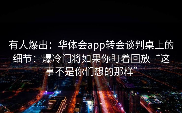 有人爆出:华体会app转会谈判桌上的细节:爆冷门将如果你盯着回放“这事不是你们想的那样” 有人爆出:华体会app转会谈判桌上的细节:爆冷门将如果你盯着回放“这事不是你们想的那样”