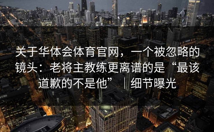 关于华体会体育官网,一个被忽略的镜头:老将主教练更离谱的是“最该道歉的不是他”|细节曝光 关于华体会体育官网,一个被忽略的镜头:老将主教练更离谱的是“最该道歉的不是他”|细节曝光