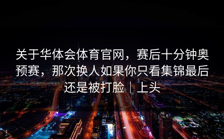 关于华体会体育官网,赛后十分钟奥预赛,那次换人如果你只看集锦最后还是被打脸|上头 关于华体会体育官网,赛后十分钟奥预赛,那次换人如果你只看集锦最后还是被打脸|上头
