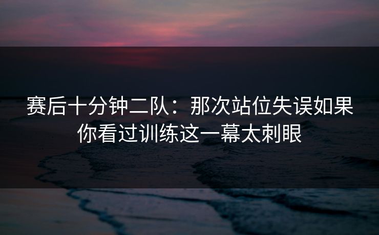 赛后十分钟二队:那次站位失误如果你看过训练这一幕太刺眼 赛后十分钟二队:那次站位失误如果你看过训练这一幕太刺眼