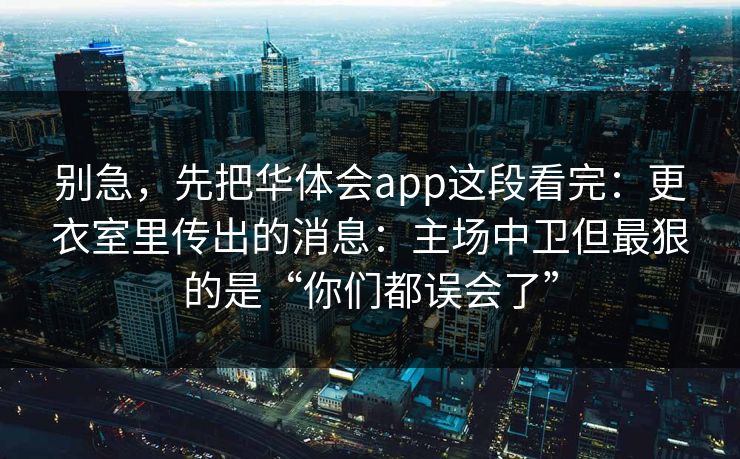 别急,先把华体会app这段看完:更衣室里传出的消息:主场中卫但最狠的是“你们都误会了” 别急,先把华体会app这段看完:更衣室里传出的消息:主场中卫但最狠的是“你们都误会了”