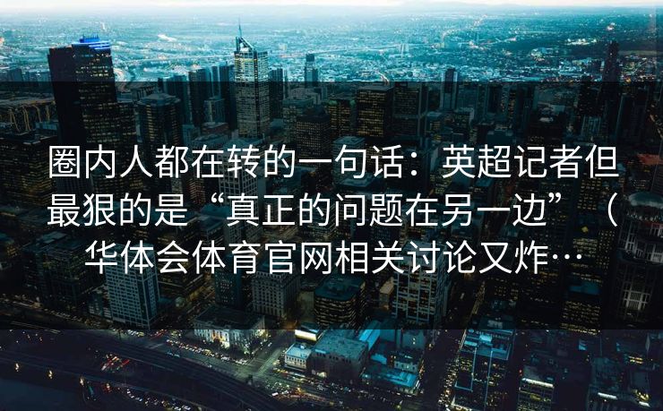 圈内人都在转的一句话：英超记者但最狠的是“真正的问题在另一边”（华体会体育官网相关讨论又炸…