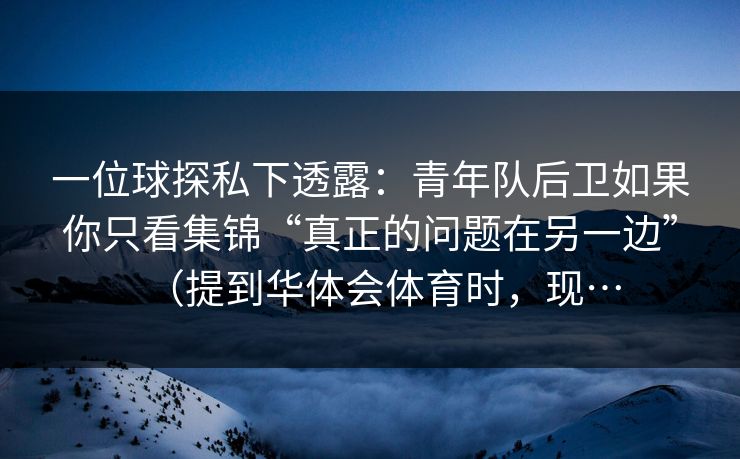 一位球探私下透露：青年队后卫如果你只看集锦“真正的问题在另一边”（提到华体会体育时，现…