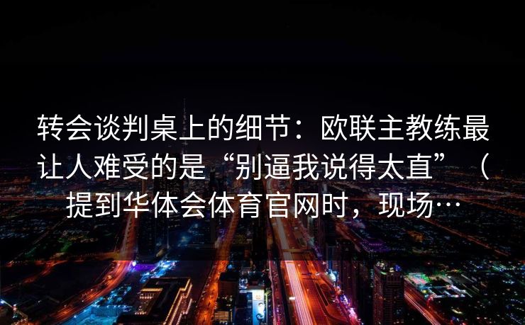 转会谈判桌上的细节：欧联主教练最让人难受的是“别逼我说得太直”（提到华体会体育官网时，现场…