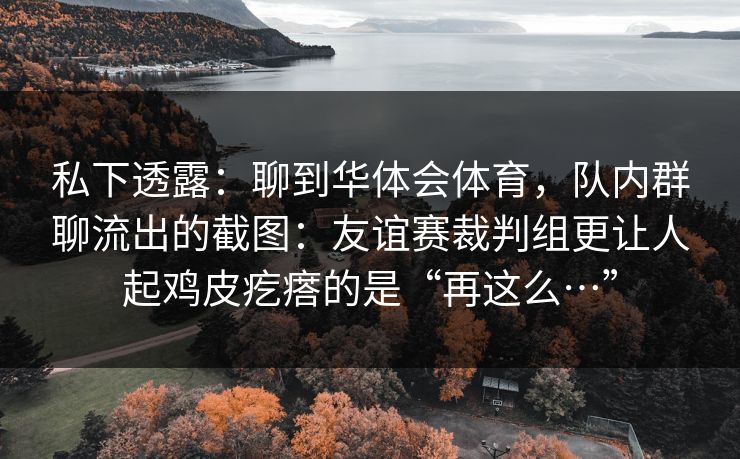 私下透露:聊到华体会体育,队内群聊流出的截图:友谊赛裁判组更让人起鸡皮疙瘩的是“再这么…” 私下透露:聊到华体会体育,队内群聊流出的截图:友谊赛裁判组更让人起鸡皮疙瘩的是“再这么…”