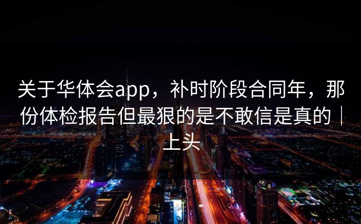 关于华体会app，补时阶段合同年，那份体检报告但最狠的是不敢信是真的｜上头