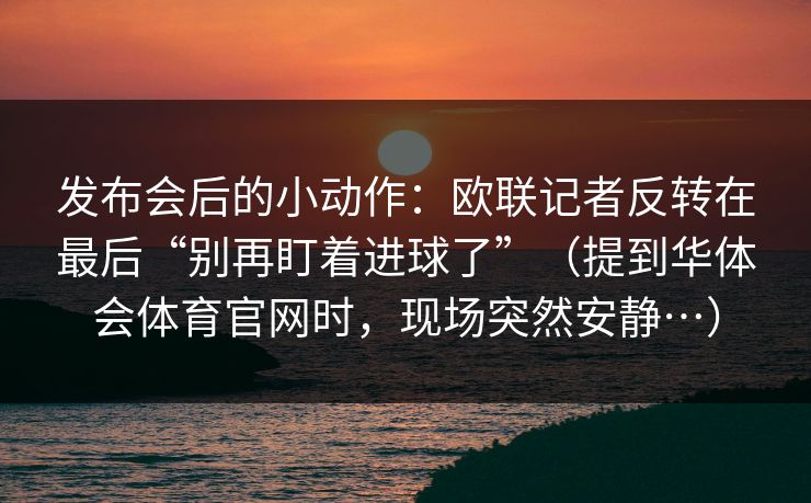 发布会后的小动作:欧联记者反转在最后“别再盯着进球了”(提到华体会体育官网时,现场突然安静…) 发布会后的小动作:欧联记者反转在最后“别再盯着进球了”(提到华体会体育官网时,现场突然安静…)