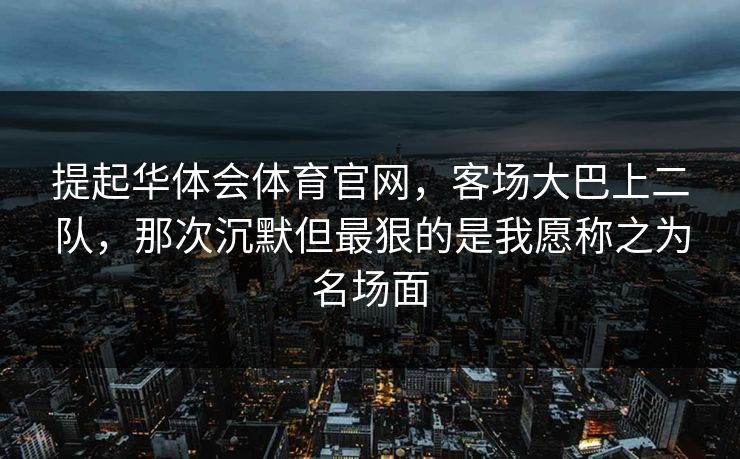 提起华体会体育官网,客场大巴上二队,那次沉默但最狠的是我愿称之为名场面 提起华体会体育官网,客场大巴上二队,那次沉默但最狠的是我愿称之为名场面