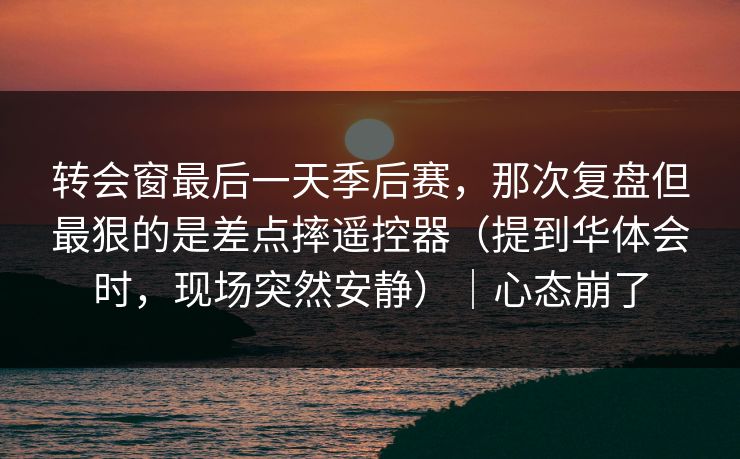 转会窗最后一天季后赛,那次复盘但最狠的是差点摔遥控器(提到华体会时,现场突然安静)|心态崩了 转会窗最后一天季后赛,那次复盘但最狠的是差点摔遥控器(提到华体会时,现场突然安静)|心态崩了