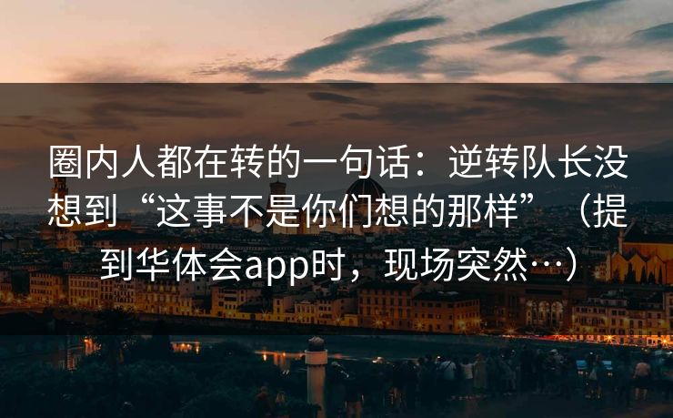 圈内人都在转的一句话：逆转队长没想到“这事不是你们想的那样”（提到华体会app时，现场突然…）