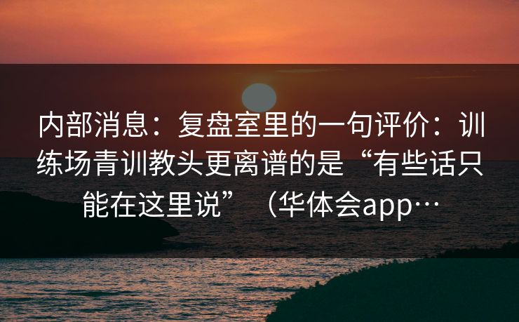 内部消息：复盘室里的一句评价：训练场青训教头更离谱的是“有些话只能在这里说”（华体会app…